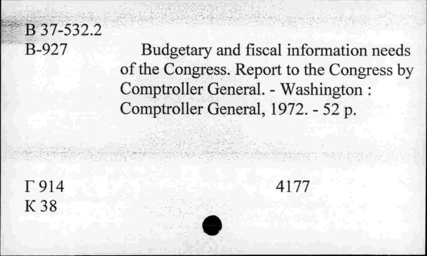 ﻿B 37-532.2
B-927
Budgetary and fiscal information needs of the Congress. Report to the Congress by Comptroller General. - Washington : Comptroller General, 1972. - 52 p.
F914
K38
4177